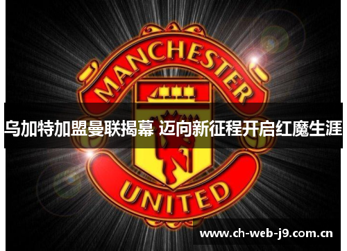 乌加特加盟曼联揭幕 迈向新征程开启红魔生涯 乌加特加盟曼联揭幕 迈向新征程开启红魔生涯