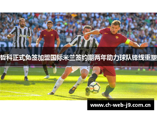 哲科正式免签加盟国际米兰签约期两年助力球队锋线重塑